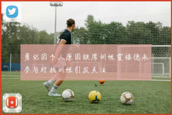 勇记因个人原因缺席训练霍福德未参与对抗训练引发关注