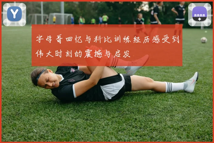 字母哥回忆与科比训练经历感受到伟大时刻的震撼与启发
