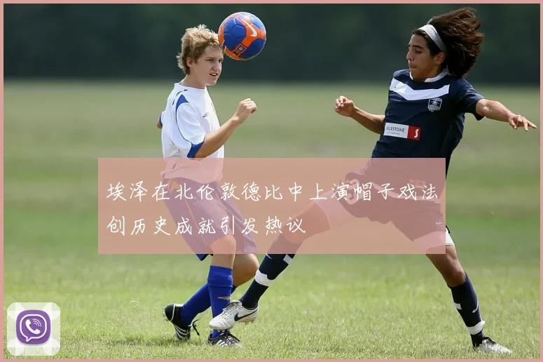 埃泽在北伦敦德比中上演帽子戏法创历史成就引发热议