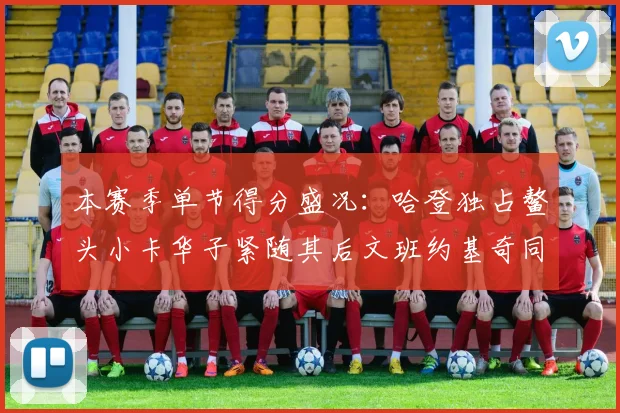 本赛季单节得分盛况：哈登独占鳌头小卡华子紧随其后文班约基奇同创佳绩