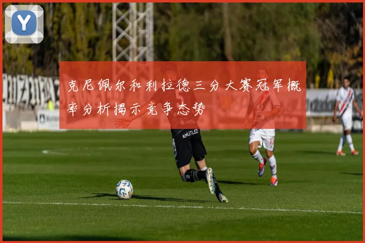 克尼佩尔和利拉德三分大赛冠军概率分析揭示竞争态势