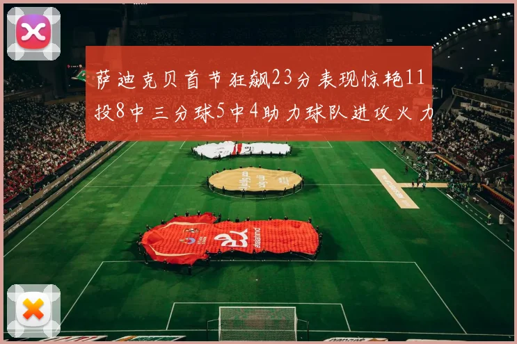 萨迪克贝首节狂飙23分表现惊艳11投8中三分球5中4助力球队进攻火力全开