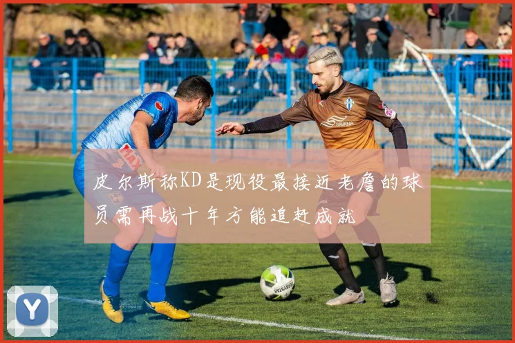 皮尔斯称KD是现役最接近老詹的球员需再战十年方能追赶成就