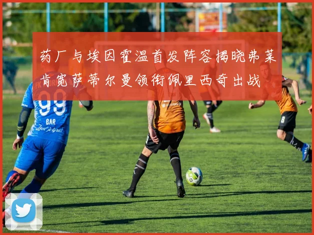 药厂与埃因霍温首发阵容揭晓弗莱肯宽萨蒂尔曼领衔佩里西奇出战