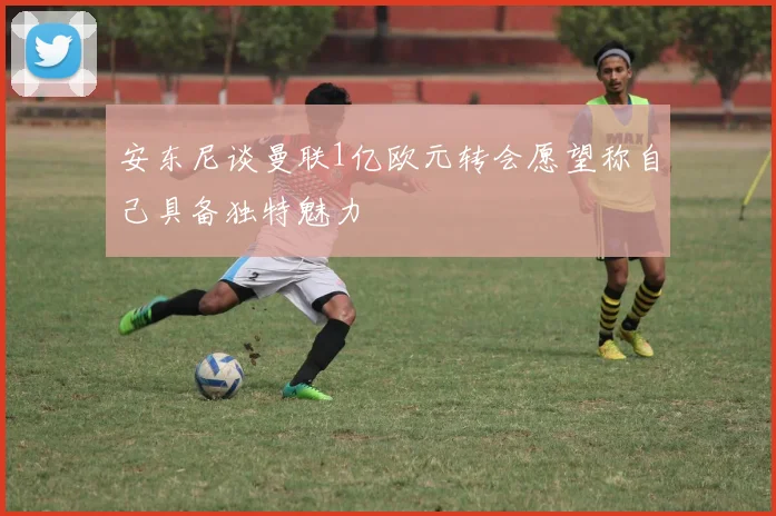 安东尼谈曼联1亿欧元转会愿望称自己具备独特魅力