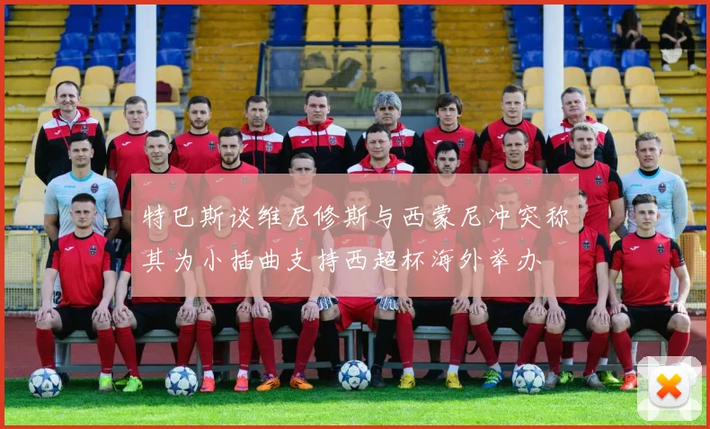 特巴斯谈维尼修斯与西蒙尼冲突称其为小插曲支持西超杯海外举办