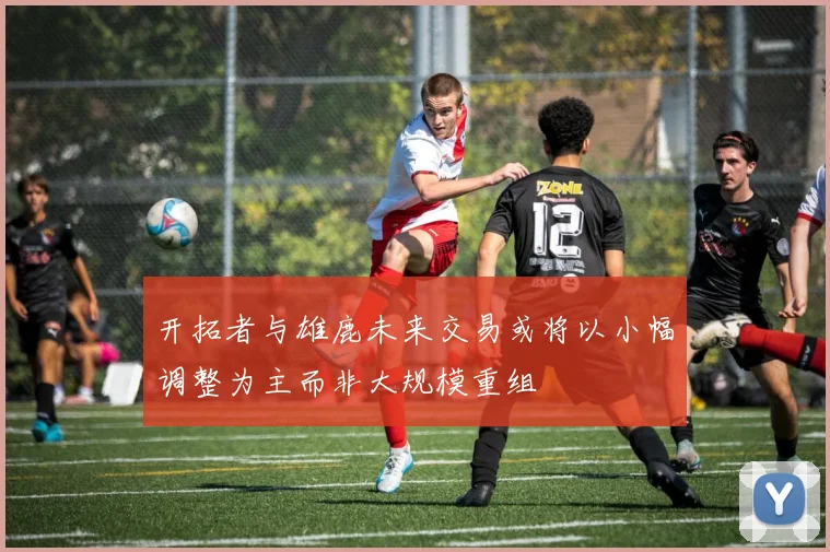开拓者与雄鹿未来交易或将以小幅调整为主而非大规模重组