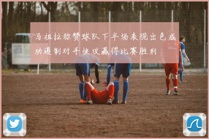 马祖拉称赞球队下半场表现出色成功遏制对手快攻赢得比赛胜利