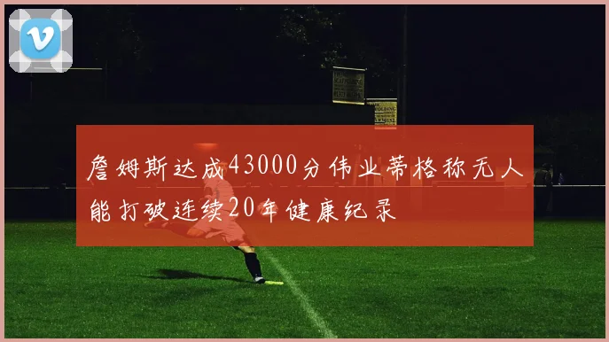 詹姆斯达成43000分伟业蒂格称无人能打破连续20年健康纪录