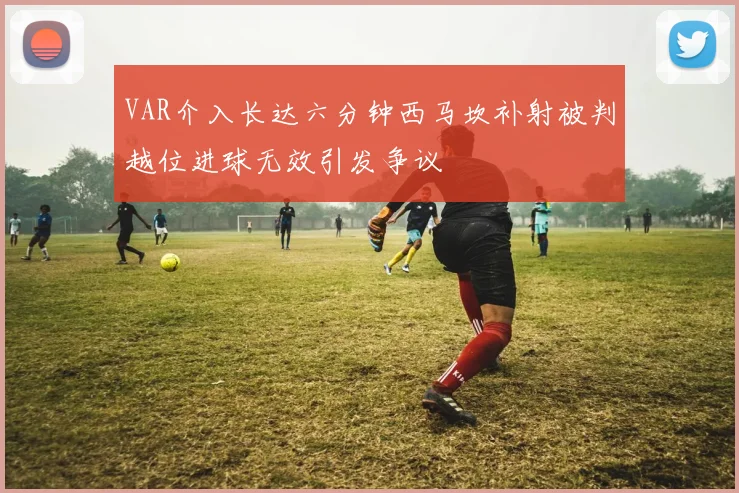 VAR介入长达六分钟西马坎补射被判越位进球无效引发争议