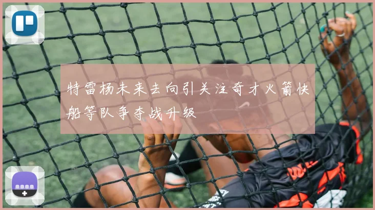 特雷杨未来去向引关注奇才火箭快船等队争夺战升级