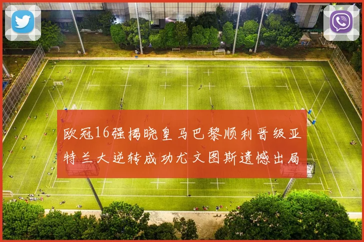 欧冠16强揭晓皇马巴黎顺利晋级亚特兰大逆转成功尤文图斯遗憾出局
