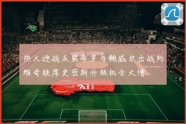 热火迎战灰熊希罗与鲍威尔出战约维奇缺席史密斯升级机会大增