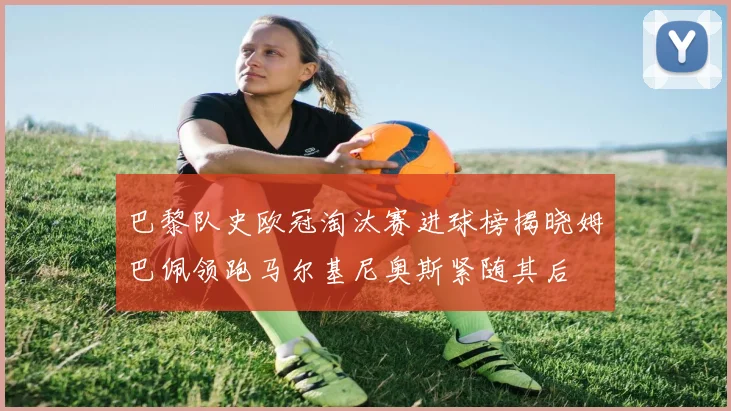 巴黎队史欧冠淘汰赛进球榜揭晓姆巴佩领跑马尔基尼奥斯紧随其后
