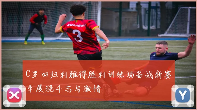 C罗回归利雅得胜利训练场备战新赛季展现斗志与激情