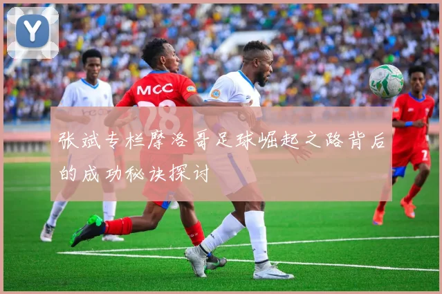 张斌专栏摩洛哥足球崛起之路背后的成功秘诀探讨