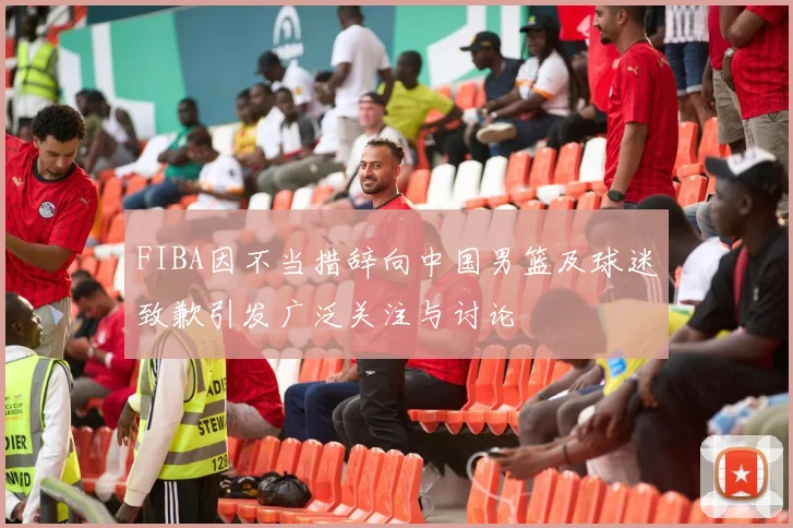 FIBA因不当措辞向中国男篮及球迷致歉引发广泛关注与讨论