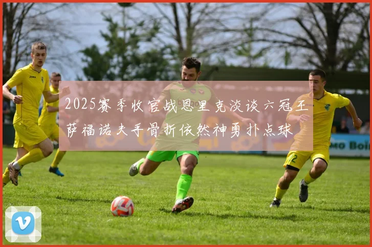 2025赛季收官战恩里克淡谈六冠王萨福诺夫手骨折依然神勇扑点球