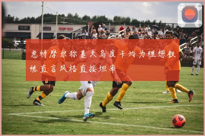 惠特摩尔称基夫乌度卡均为理想教练直言风格直接坦率