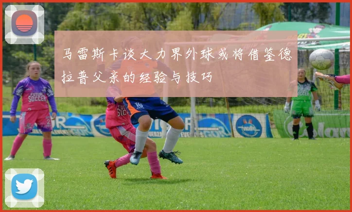 马雷斯卡谈大力界外球或将借鉴德拉普父亲的经验与技巧