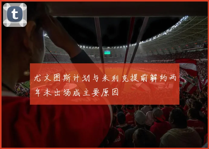 尤文图斯计划与米利克提前解约两年未出场成主要原因