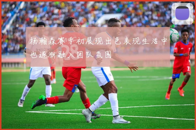 杨瀚森赛季初展现出色表现生活中也逐渐融入团队氛围