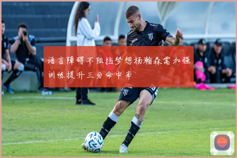 语言障碍不阻挡梦想杨瀚森需加强训练提升三分命中率