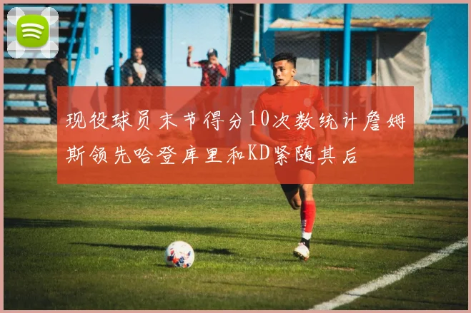 现役球员末节得分10次数统计詹姆斯领先哈登库里和KD紧随其后