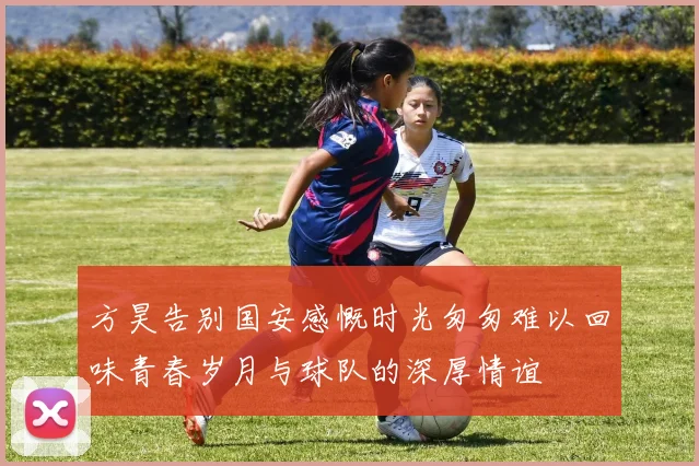方昊告别国安感慨时光匆匆难以回味青春岁月与球队的深厚情谊
