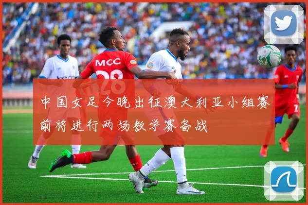 中国女足今晚出征澳大利亚小组赛前将进行两场教学赛备战