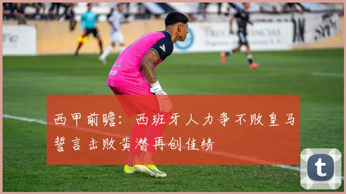 西甲前瞻：西班牙人力争不败皇马誓言击败黄潜再创佳绩