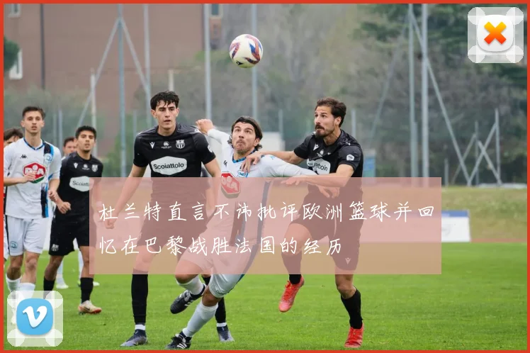 杜兰特直言不讳批评欧洲篮球并回忆在巴黎战胜法国的经历