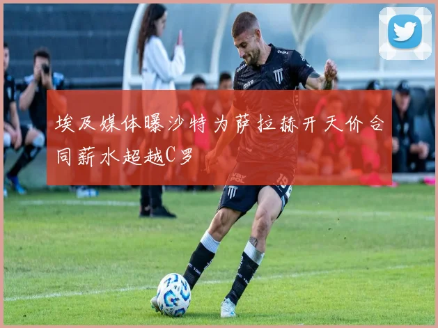 埃及媒体曝沙特为萨拉赫开天价合同薪水超越C罗