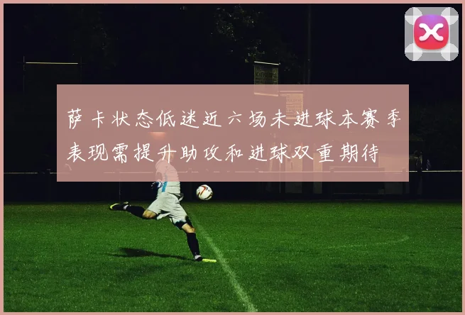 萨卡状态低迷近六场未进球本赛季表现需提升助攻和进球双重期待